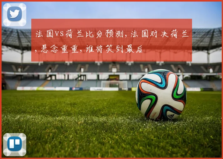 法国vs荷兰比分预测,法国对决荷兰,悬念重重,谁将笑到最后